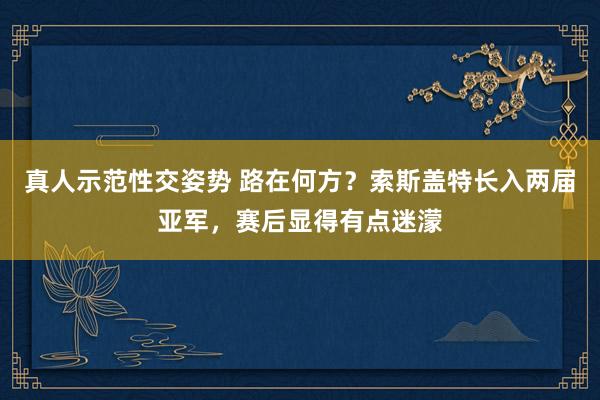 真人示范性交姿势 路在何方？索斯盖特长入两届亚军，赛后显得有点迷濛