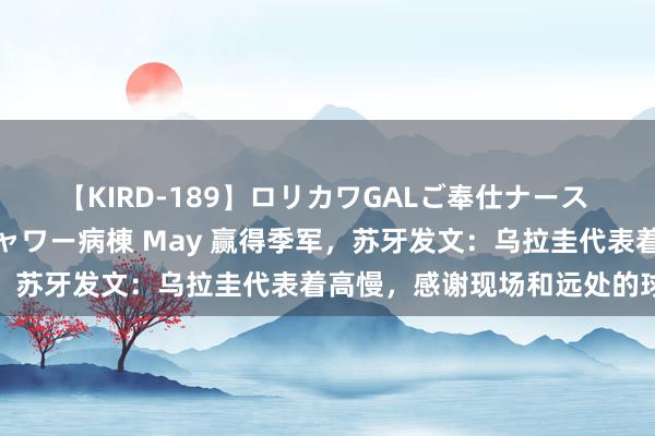 【KIRD-189】ロリカワGALご奉仕ナース 大量ぶっかけザーメンシャワー病棟 May 赢得季军，苏牙发文：乌拉圭代表着高慢，感谢现场和远处的球迷