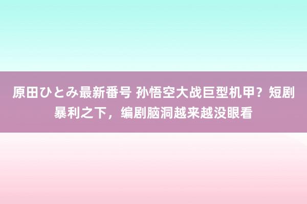 原田ひとみ最新番号 孙悟空大战巨型机甲？短剧暴利之下，编剧脑洞越来越没眼看