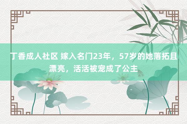 丁香成人社区 嫁入名门23年，57岁的她落拓且漂亮，活活被宠成了公主