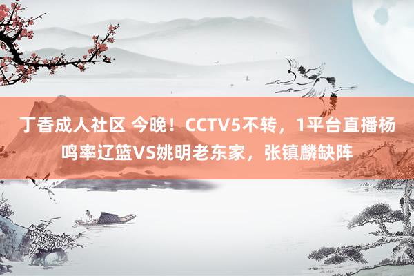 丁香成人社区 今晚！CCTV5不转，1平台直播杨鸣率辽篮VS姚明老东家，张镇麟缺阵