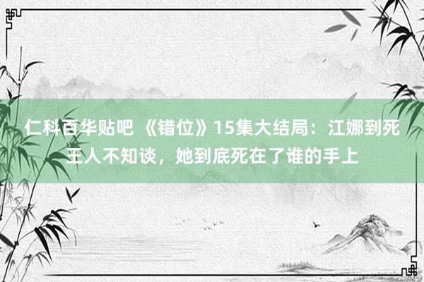 仁科百华贴吧 《错位》15集大结局：江娜到死王人不知谈，她到底死在了谁的手上