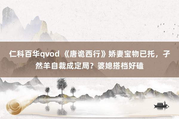 仁科百华qvod 《唐诡西行》娇妻宝物已托，孑然羊自裁成定局？婆媳搭档好磕