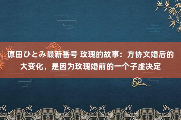 原田ひとみ最新番号 玫瑰的故事：方协文婚后的大变化，是因为玫瑰婚前的一个子虚决定