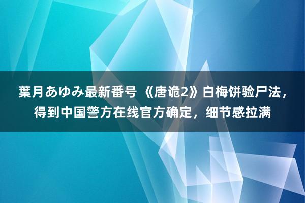 葉月あゆみ最新番号 《唐诡2》白梅饼验尸法，得到中国警方在线官方确定，细节感拉满