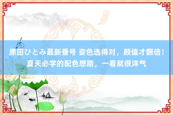 原田ひとみ最新番号 姿色选得对，颜值才翻倍！夏天必学的配色想路，一看就很洋气