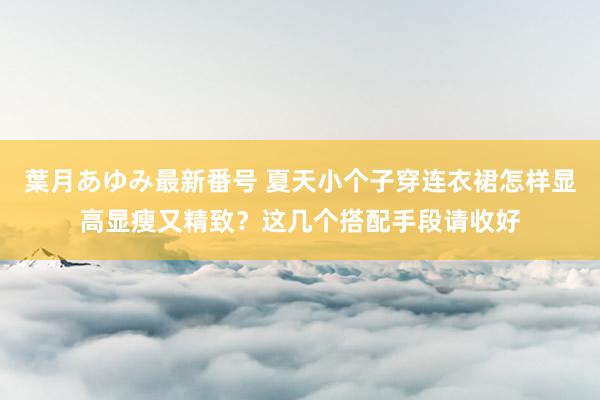 葉月あゆみ最新番号 夏天小个子穿连衣裙怎样显高显瘦又精致？这几个搭配手段请收好