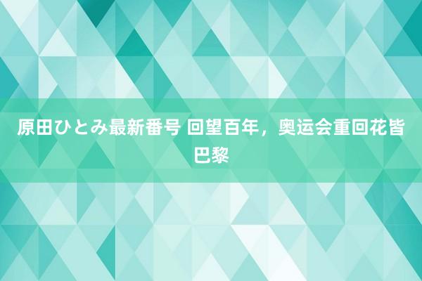 原田ひとみ最新番号 回望百年，奥运会重回花皆巴黎