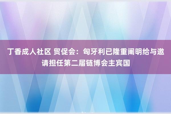 丁香成人社区 贸促会：匈牙利已隆重阐明给与邀请担任第二届链博会主宾国