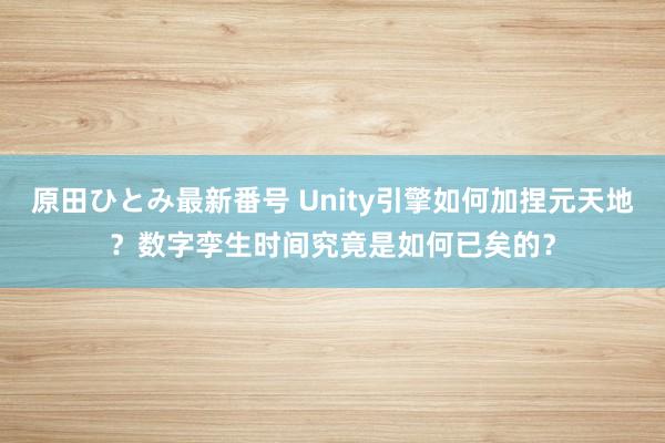 原田ひとみ最新番号 Unity引擎如何加捏元天地？数字孪生时间究竟是如何已矣的？