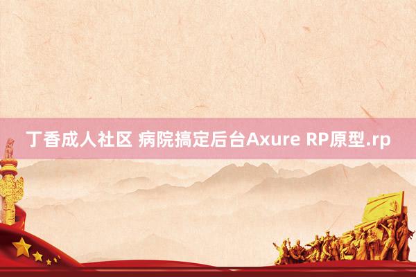 丁香成人社区 病院搞定后台Axure RP原型.rp