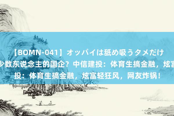 【BOMN-041】オッパイは舐め吸うタメだけに存在する4時間3 少数东说念主的国企？中信建投：体育生搞金融，炫富轻狂风，网友炸锅！