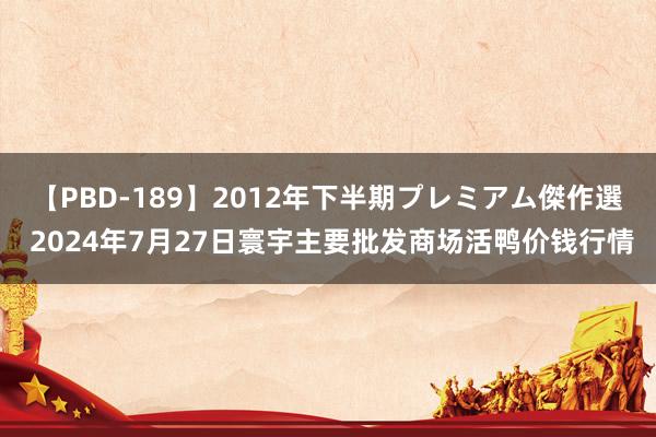 【PBD-189】2012年下半期プレミアム傑作選 2024年7月27日寰宇主要批发商场活鸭价钱行情