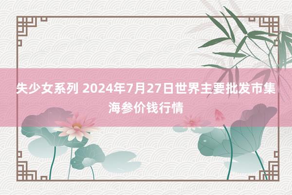 失少女系列 2024年7月27日世界主要批发市集海参价钱行情