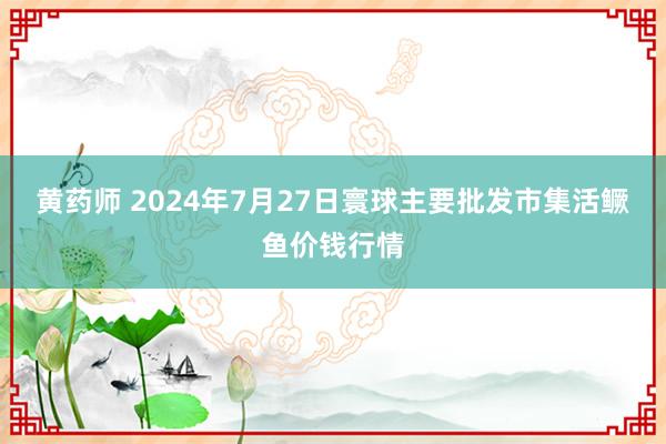 黄药师 2024年7月27日寰球主要批发市集活鳜鱼价钱行情