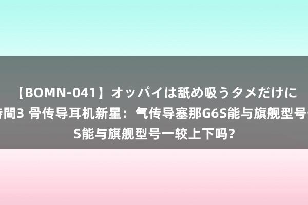 【BOMN-041】オッパイは舐め吸うタメだけに存在する4時間3 骨传导耳机新星：气传导塞那G6S能与旗舰型号一较上下吗？