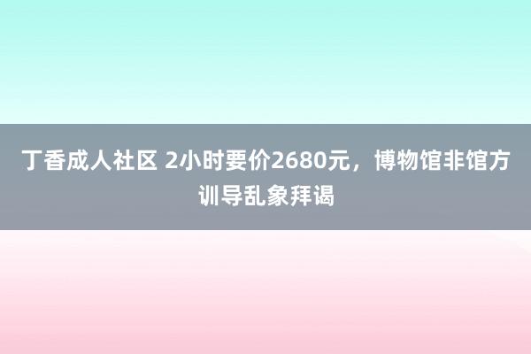 丁香成人社区 2小时要价2680元，博物馆非馆方训导乱象拜谒