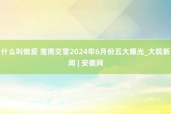 什么叫做爱 淮南交警2024年6月份五大曝光_大皖新闻 | 安徽网