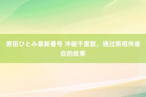 原田ひとみ最新番号 冲破千里默，通过照相传递你的故事