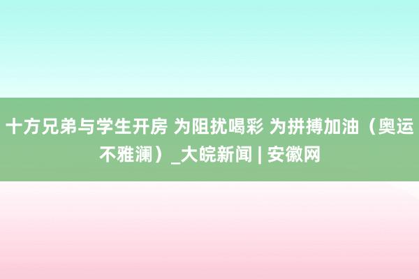 十方兄弟与学生开房 为阻扰喝彩 为拼搏加油（奥运不雅澜）_大皖新闻 | 安徽网