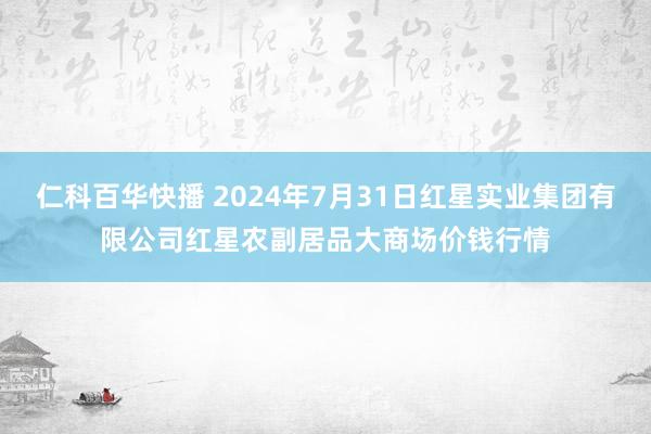 仁科百华快播 2024年7月31日红星实业集团有限公司红星农副居品大商场价钱行情