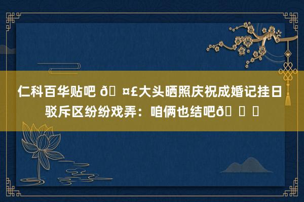 仁科百华贴吧 ?大头晒照庆祝成婚记挂日 驳斥区纷纷戏弄：咱俩也结吧?