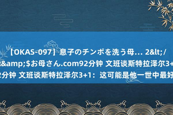 【OKAS-097】息子のチンポを洗う母… 2</a>2012-03-16ex&$お母さん.com92分钟 文班谈斯特拉泽尔3+1：这可能是他一世中最好的投篮