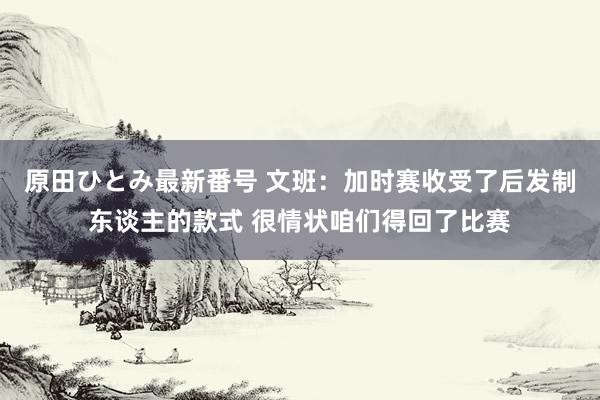 原田ひとみ最新番号 文班：加时赛收受了后发制东谈主的款式 很情状咱们得回了比赛