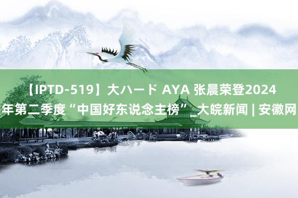 【IPTD-519】大ハード AYA 张晨荣登2024年第二季度“中国好东说念主榜”_大皖新闻 | 安徽网