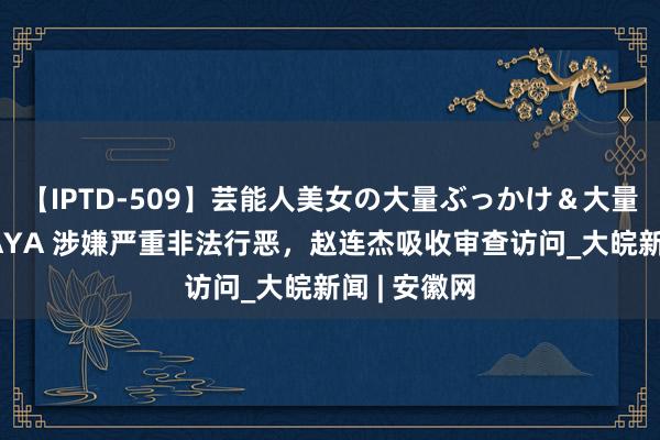 【IPTD-509】芸能人美女の大量ぶっかけ＆大量ごっくん AYA 涉嫌严重非法行恶，赵连杰吸收审查访问_大皖新闻 | 安徽网