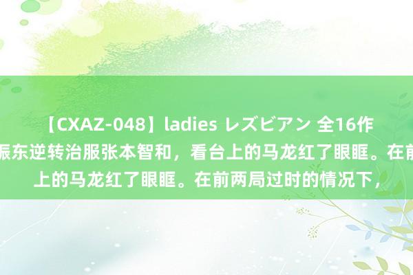 【CXAZ-048】ladies レズビアン 全16作品 PartIV 4時間 樊振东逆转治服张本智和，看台上的马龙红了眼眶。在前两局过时的情况下，