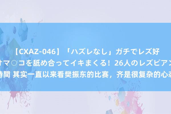 【CXAZ-046】「ハズレなし」ガチでレズ好きなお姉さんたちがオマ○コを舐め合ってイキまくる！26人のレズビアン 2 4時間 其实一直以来看樊振东的比赛，齐是很复杂的心态，一方面他相比慢热，但只