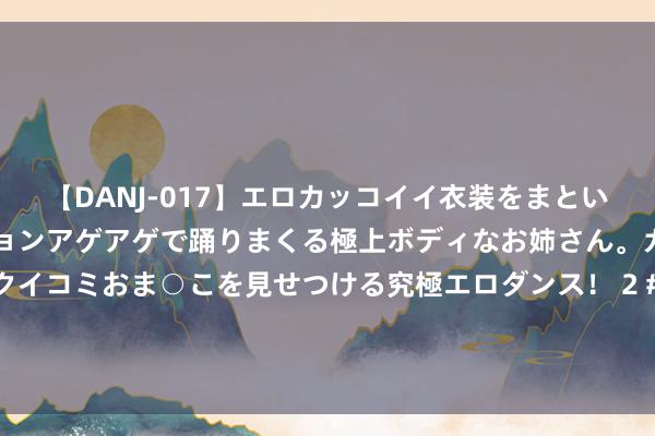 【DANJ-017】エロカッコイイ衣装をまとい、エグイポーズでテンションアゲアゲで踊りまくる極上ボディなお姉さん。ガンガンに腰を振り、クイコミおま○こを見せつける究極エロダンス！ 2 #张本智和但愿樊振东下一场打得更好##樊振东确切有一颗大腹黑# 北京