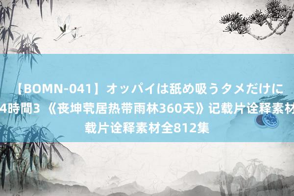 【BOMN-041】オッパイは舐め吸うタメだけに存在する4時間3 《丧坤茕居热带雨林360天》记载片诠释素材全812集