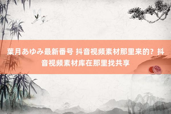 葉月あゆみ最新番号 抖音视频素材那里来的？抖音视频素材库在那里找共享