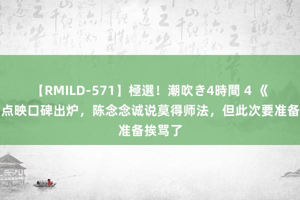 【RMILD-571】極選！潮吹き4時間 4 《解密》点映口碑出炉，陈念念诚说莫得师法，但此次要准备挨骂了