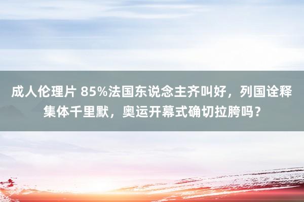 成人伦理片 85%法国东说念主齐叫好，列国诠释集体千里默，奥运开幕式确切拉胯吗？