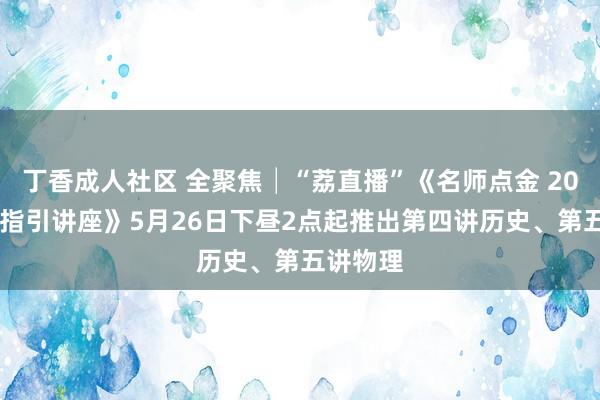 丁香成人社区 全聚焦│“荔直播”《名师点金 2024高考指引讲座》5月26日下昼2点起推出第四讲历史、第五讲物理