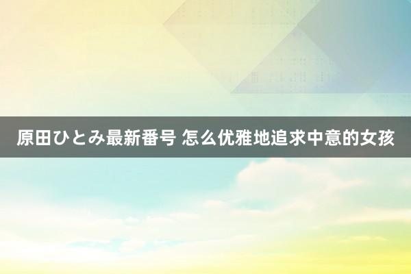 原田ひとみ最新番号 怎么优雅地追求中意的女孩