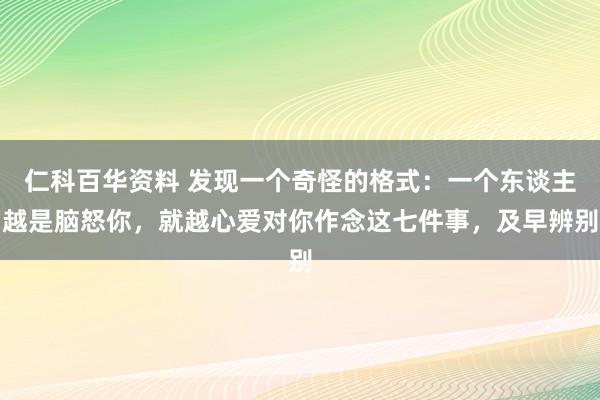 仁科百华资料 发现一个奇怪的格式：一个东谈主越是脑怒你，就越心爱对你作念这七件事，及早辨别