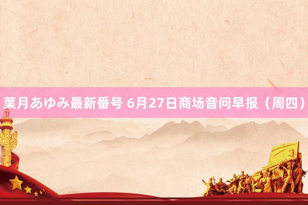 葉月あゆみ最新番号 6月27日商场音问早报（周四）