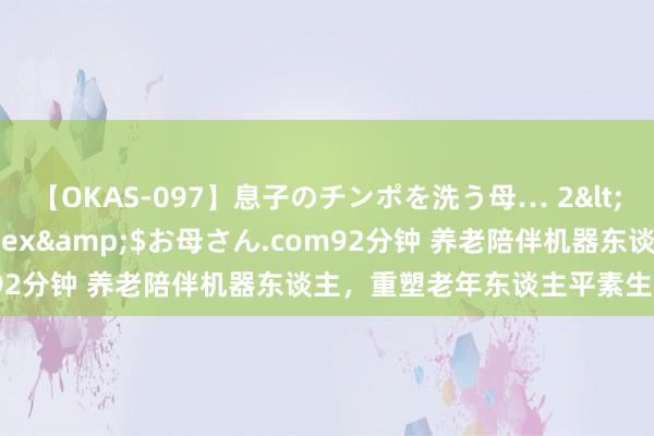 【OKAS-097】息子のチンポを洗う母… 2</a>2012-03-16ex&$お母さん.com92分钟 养老陪伴机器东谈主，重塑老年东谈主平素生存新篇章