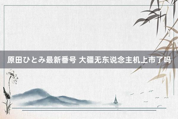 原田ひとみ最新番号 大疆无东说念主机上市了吗