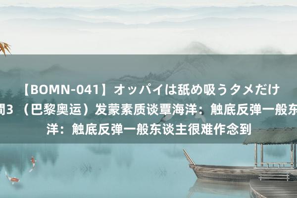 【BOMN-041】オッパイは舐め吸うタメだけに存在する4時間3 （巴黎奥运）发蒙素质谈覃海洋：触底反弹一般东谈主很难作念到