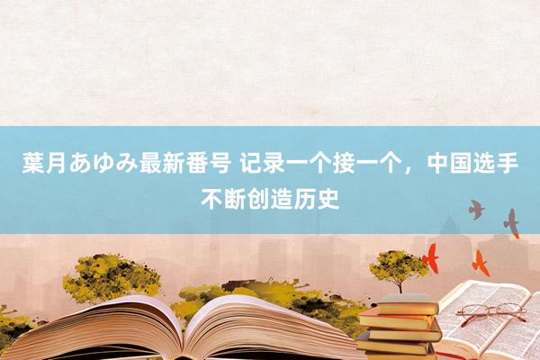 葉月あゆみ最新番号 记录一个接一个，中国选手不断创造历史