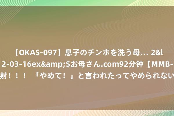 【OKAS-097】息子のチンポを洗う母… 2</a>2012-03-16ex&$お母さん.com92分钟【MMB-157】えげつない顔射！！！ 「やめて！」と言われたってやめられないぜ、臭くて粘っこいザーメンを可愛いお顔にぶっかけろ！ 性格互补东说念主的婚青年涯是若何的？