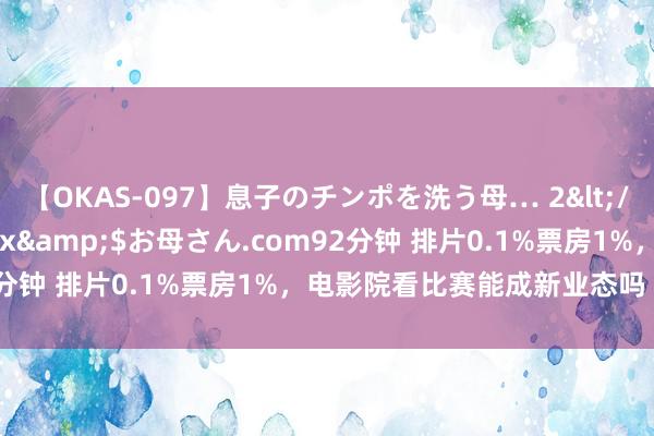 【OKAS-097】息子のチンポを洗う母… 2</a>2012-03-16ex&$お母さん.com92分钟 排片0.1%票房1%，电影院看比赛能成新业态吗丨业内说