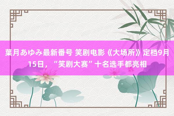 葉月あゆみ最新番号 笑剧电影《大场所》定档9月15日，“笑剧大赛”十名选手都亮相