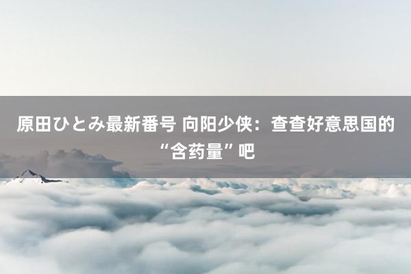 原田ひとみ最新番号 向阳少侠：查查好意思国的“含药量”吧