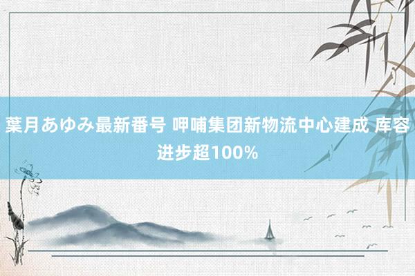 葉月あゆみ最新番号 呷哺集团新物流中心建成 库容进步超100%